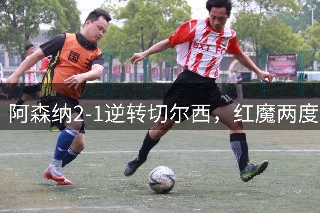 阿森纳2-1逆转切尔西，红魔两度领先被绝平，争冠争四格局初现