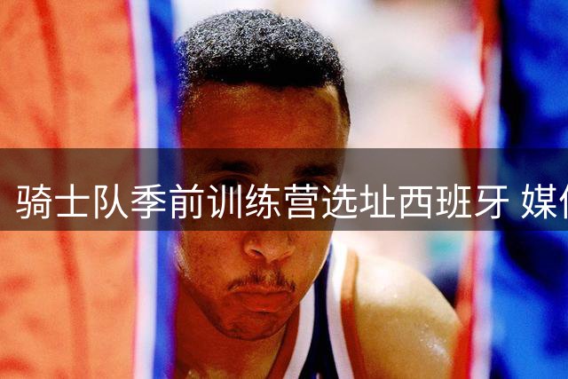 骑士队季前训练营选址西班牙 媒体日9月末举行